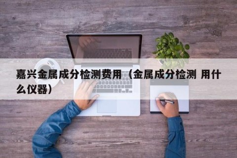 嘉兴金属成分检测费用（金属成分检测 用什么仪器）