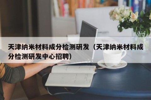 天津纳米材料成分检测研发（天津纳米材料成分检测研发中心招聘）