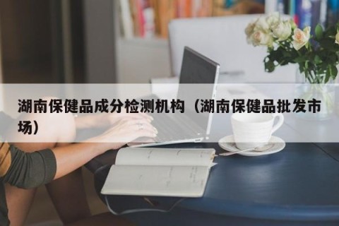 湖南保健品成分检测机构（湖南保健品批发市场）