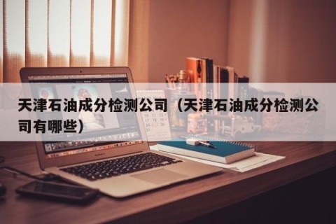 天津石油成分检测公司（天津石油成分检测公司有哪些）