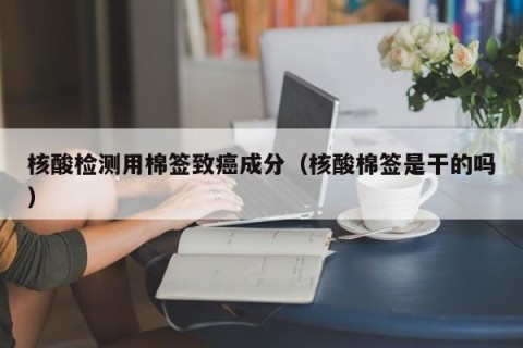 核酸检测用棉签致癌成分（核酸棉签是干的吗）