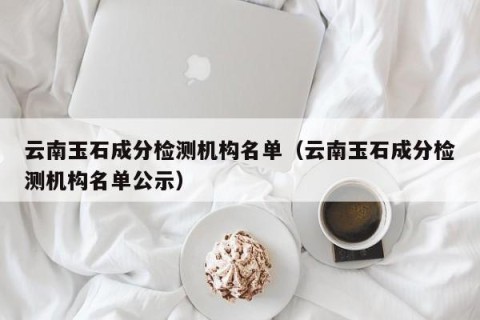 云南玉石成分检测机构名单（云南玉石成分检测机构名单公示）