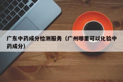 广东中药成分检测服务（广州哪里可以化验中药成分）