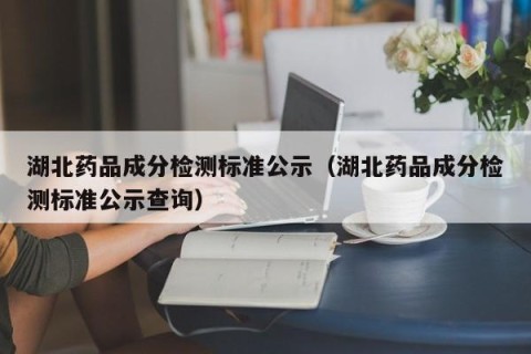 湖北药品成分检测标准公示（湖北药品成分检测标准公示查询）