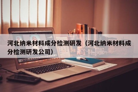 河北纳米材料成分检测研发（河北纳米材料成分检测研发公司）