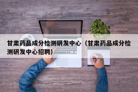 甘肃药品成分检测研发中心（甘肃药品成分检测研发中心招聘）