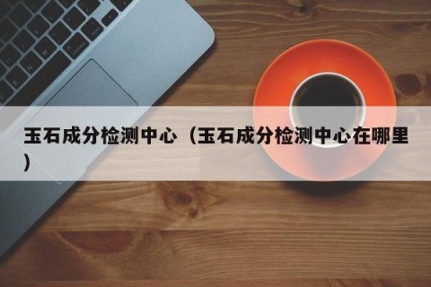 玉石成分检测中心（玉石成分检测中心在哪里）