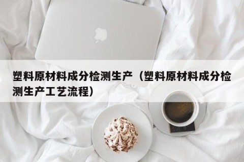 塑料原材料成分检测生产（塑料原材料成分检测生产工艺流程）