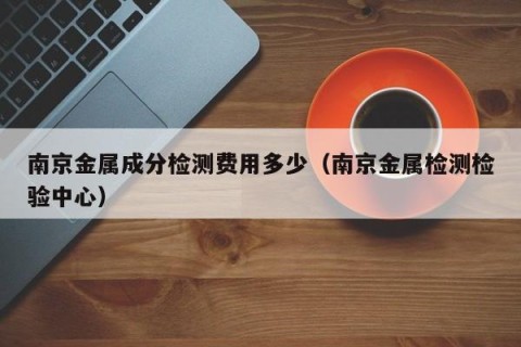 南京金属成分检测费用多少（南京金属检测检验中心）