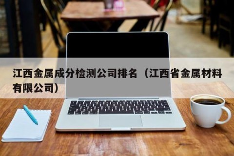 江西金属成分检测公司排名（江西省金属材料有限公司）