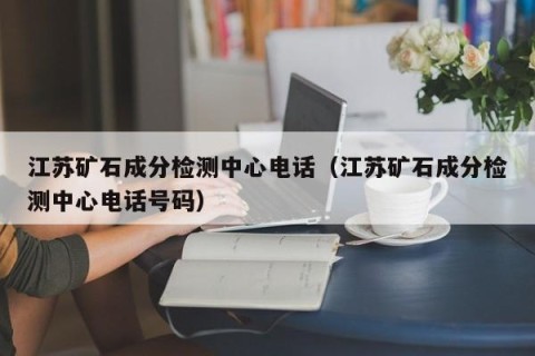 江苏矿石成分检测中心电话（江苏矿石成分检测中心电话号码）