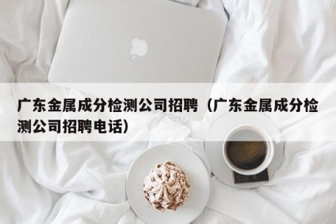 广东金属成分检测公司招聘（广东金属成分检测公司招聘电话）