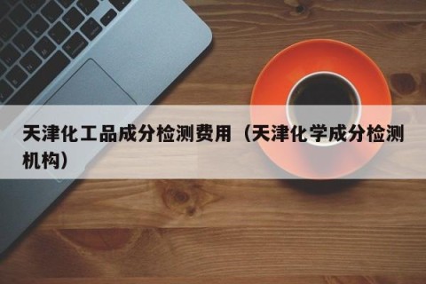 天津化工品成分检测费用（天津化学成分检测机构）